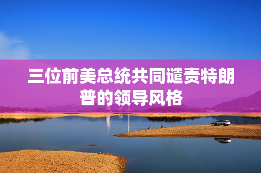 三位前美总统共同谴责特朗普的领导风格