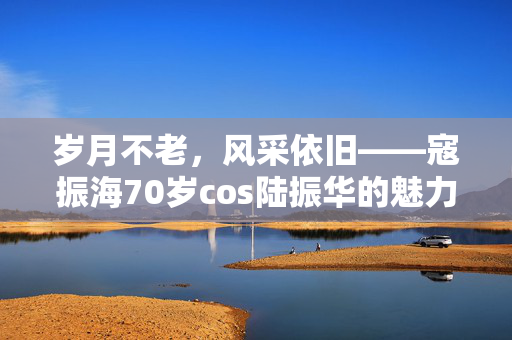 岁月不老，风采依旧——寇振海70岁cos陆振华的魅力之旅
