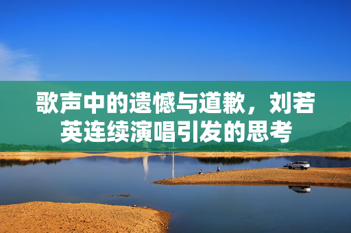 歌声中的遗憾与道歉，刘若英连续演唱引发的思考