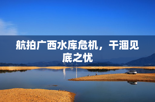 航拍广西水库危机，干涸见底之忧