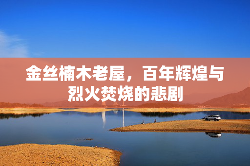 金丝楠木老屋，百年辉煌与烈火焚烧的悲剧