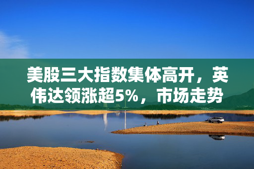 美股三大指数集体高开，英伟达领涨超5%，市场走势分析与展望
