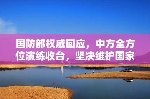国防部权威回应，中方全方位演练收台，坚决维护国家主权与领土完整