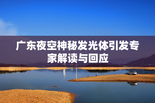 广东夜空神秘发光体引发专家解读与回应