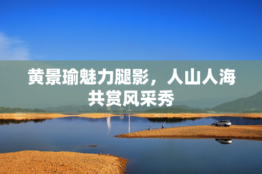 黄景瑜魅力腿影，人山人海共赏风采秀