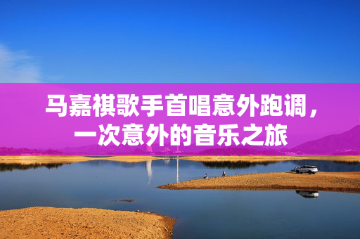马嘉祺歌手首唱意外跑调，一次意外的音乐之旅