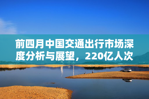 前四月中国交通出行市场深度分析与展望，220亿人次背后的趋势与展望