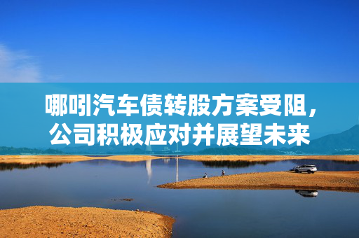 哪吲汽车债转股方案受阻，公司积极应对并展望未来