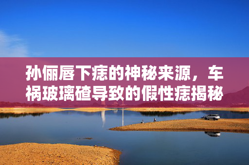 孙俪唇下痣的神秘来源，车祸玻璃碴导致的假性痣揭秘