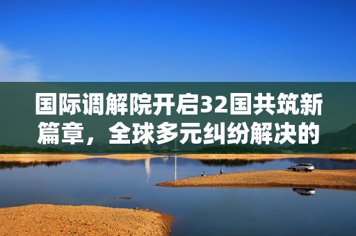 国际调解院开启32国共筑新篇章，全球多元纠纷解决的新里程碑