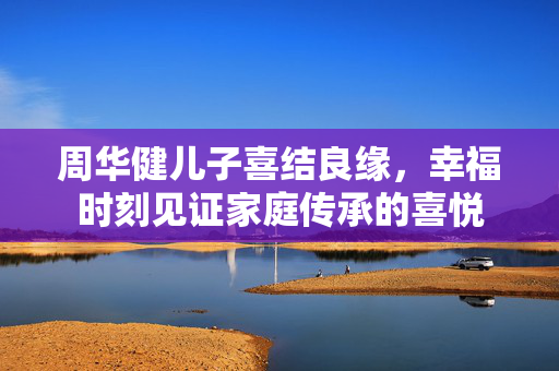周华健儿子喜结良缘，幸福时刻见证家庭传承的喜悦
