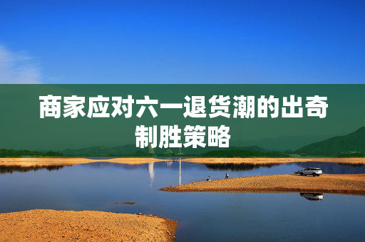 商家应对六一退货潮的出奇制胜策略