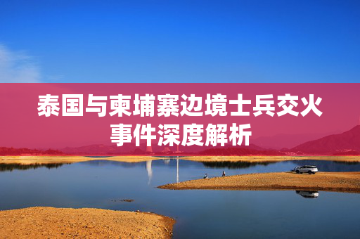 泰国与柬埔寨边境士兵交火事件深度解析