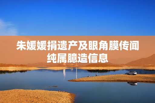 朱媛媛捐遗产及眼角膜传闻纯属臆造信息