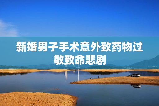 新婚男子手术意外致药物过敏致命悲剧