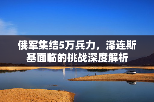 俄军集结5万兵力，泽连斯基面临的挑战深度解析