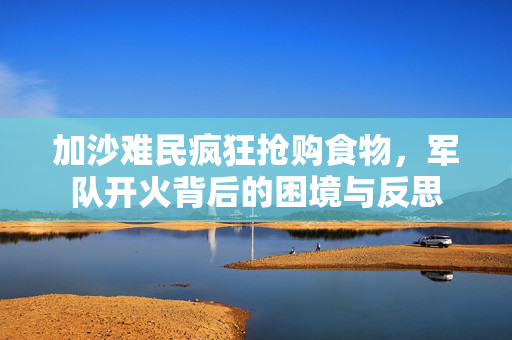 加沙难民疯狂抢购食物，军队开火背后的困境与反思
