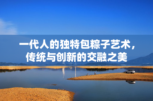 一代人的独特包粽子艺术，传统与创新的交融之美