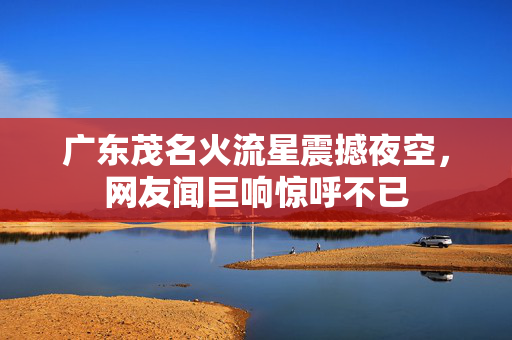 广东茂名火流星震撼夜空，网友闻巨响惊呼不已
