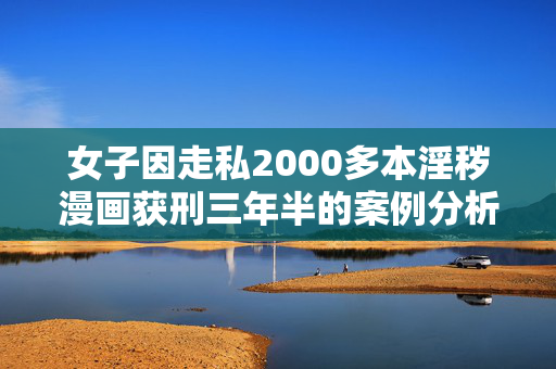女子因走私2000多本淫秽漫画获刑三年半的案例分析