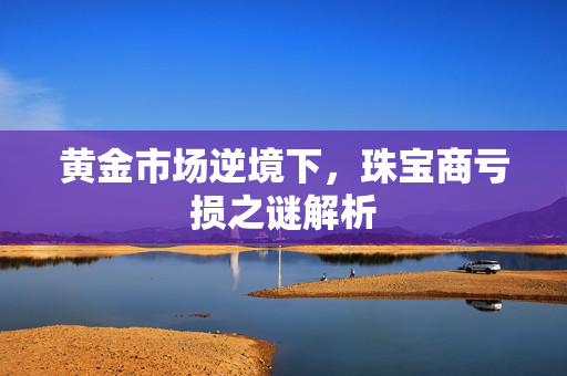 黄金市场逆境下，珠宝商亏损之谜解析