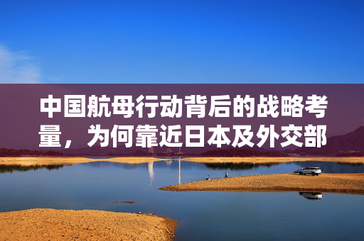 中国航母行动背后的战略考量，为何靠近日本及外交部权威回应