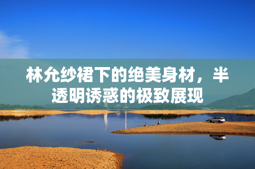 林允纱裙下的绝美身材，半透明诱惑的极致展现