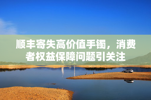 顺丰寄失高价值手镯，消费者权益保障问题引关注