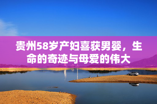 贵州58岁产妇喜获男婴，生命的奇迹与母爱的伟大