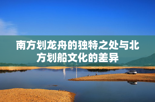 南方划龙舟的独特之处与北方划船文化的差异