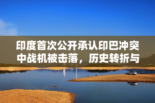 印度首次公开承认印巴冲突中战机被击落，历史转折与未来展望