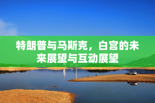 特朗普与马斯克，白宫的未来展望与互动展望