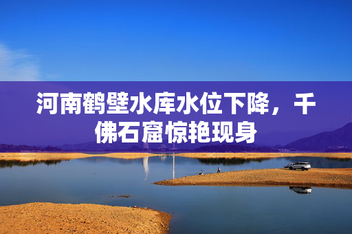 河南鹤壁水库水位下降，千佛石窟惊艳现身