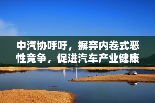 中汽协呼吁，摒弃内卷式恶性竞争，促进汽车产业健康前行