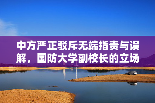 中方严正驳斥无端指责与误解，国防大学副校长的立场声明
