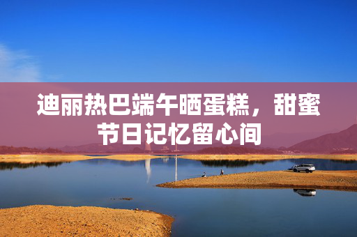 迪丽热巴端午晒蛋糕，甜蜜节日记忆留心间