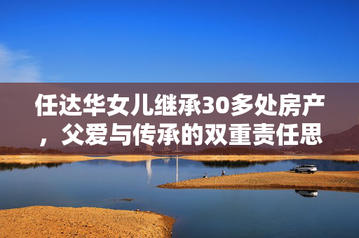 任达华女儿继承30多处房产，父爱与传承的双重责任思考