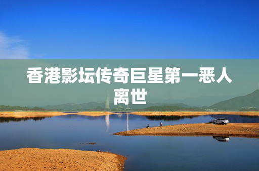 香港影坛传奇巨星第一恶人离世
