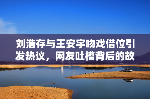 刘浩存与王安宇吻戏借位引发热议，网友吐槽背后的故事