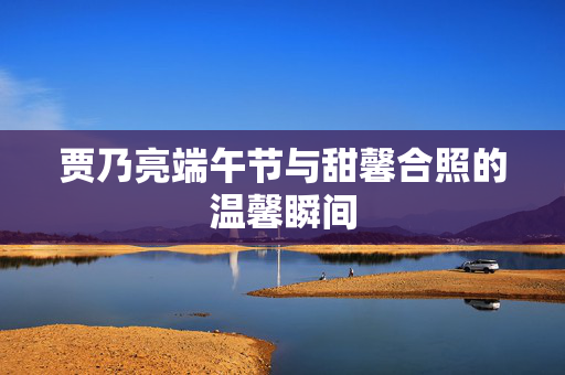 贾乃亮端午节与甜馨合照的温馨瞬间