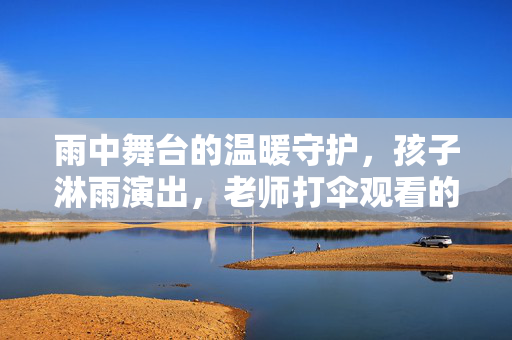 雨中舞台的温暖守护，孩子淋雨演出，老师打伞观看的真相