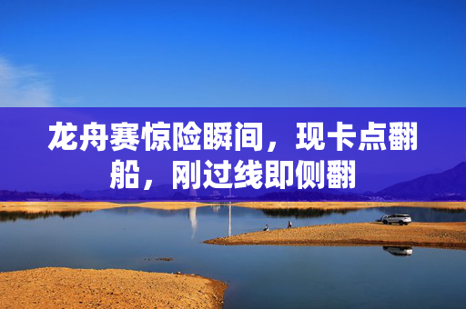 龙舟赛惊险瞬间，现卡点翻船，刚过线即侧翻