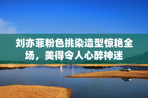 刘亦菲粉色挑染造型惊艳全场，美得令人心醉神迷