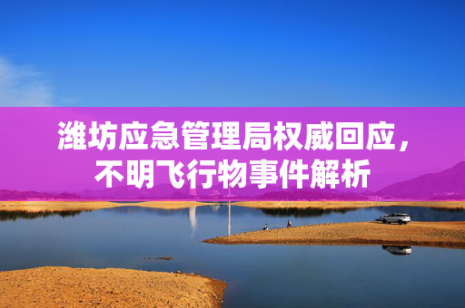 潍坊应急管理局权威回应，不明飞行物事件解析
