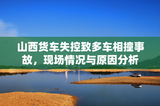 山西货车失控致多车相撞事故，现场情况与原因分析
