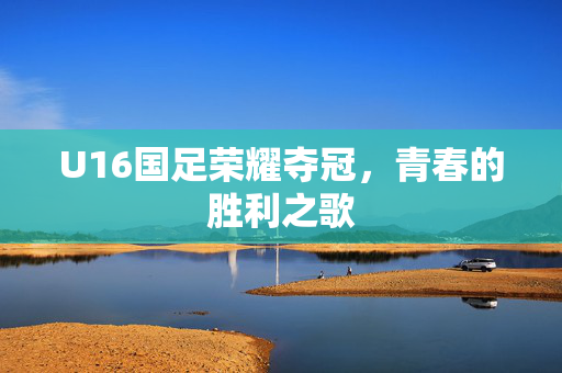 U16国足荣耀夺冠，青春的胜利之歌