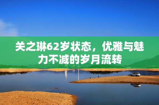关之琳62岁状态，优雅与魅力不减的岁月流转