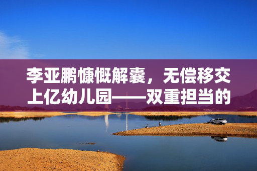 李亚鹏慷慨解囊，无偿移交上亿幼儿园——双重担当的爱心与责任