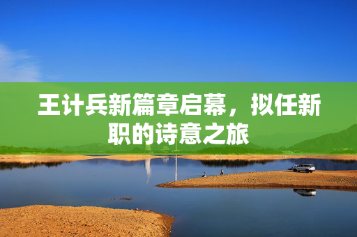 王计兵新篇章启幕，拟任新职的诗意之旅