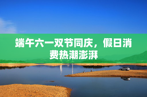端午六一双节同庆，假日消费热潮澎湃